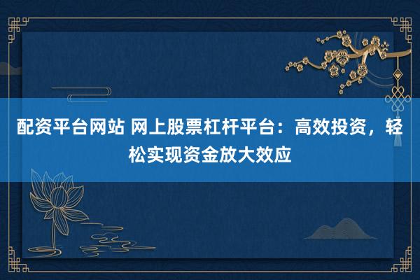 配资平台网站 网上股票杠杆平台：高效投资，轻松实现资金放大效应