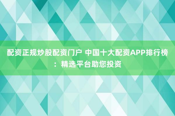 配资正规炒股配资门户 中国十大配资APP排行榜:精选平台助您投资