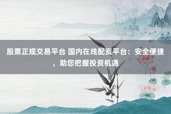 股票正规交易平台 国内在线配资平台：安全便捷，助您把握投资机遇