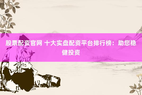 股票配资官网 十大实盘配资平台排行榜：助您稳健投资