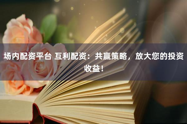 场内配资平台 互利配资：共赢策略，放大您的投资收益！