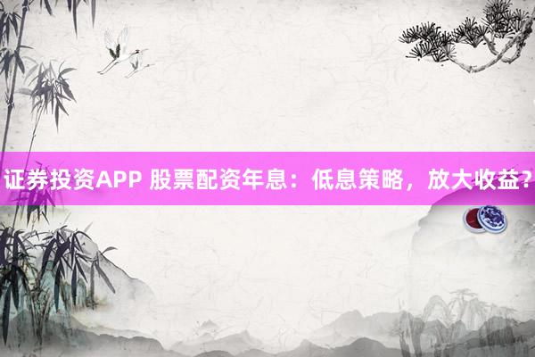 证券投资APP 股票配资年息：低息策略，放大收益？
