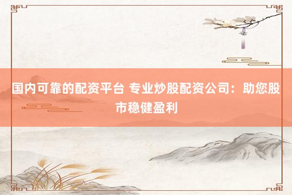 国内可靠的配资平台 专业炒股配资公司：助您股市稳健盈利