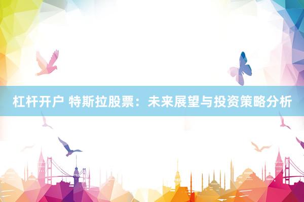 杠杆开户 特斯拉股票：未来展望与投资策略分析