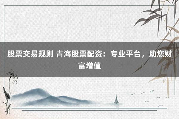 股票交易规则 青海股票配资：专业平台，助您财富增值