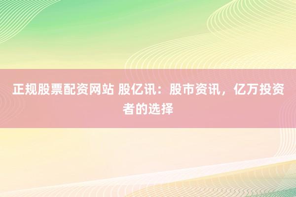 正规股票配资网站 股亿讯：股市资讯，亿万投资者的选择