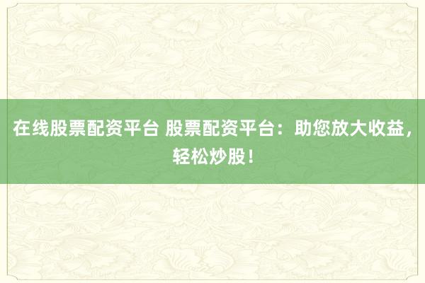 在线股票配资平台 股票配资平台：助您放大收益，轻松炒股！