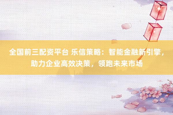 全国前三配资平台 乐信策略：智能金融新引擎，助力企业高效决策，领跑未来市场